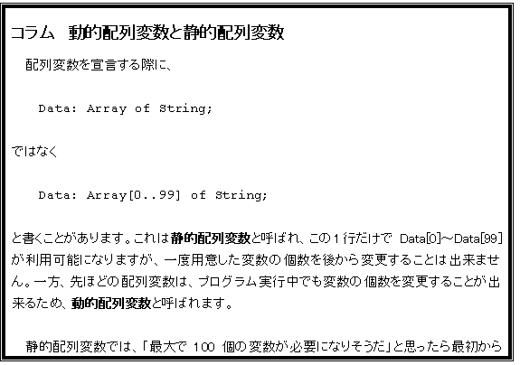 eLXg {bNX: R@IzϐƐÓIzϐ
zϐ錾ۂɁA

Data: Array of String;

ł͂Ȃ

Data: Array[0..99] of String;

ƏƂ܂B͐ÓIzϐƌĂ΂A1s Data[0]`Data[99] p\ɂȂ܂Axpӂϐ̌ォύX邱Ƃ͏o܂BAقǂ̔zϐ́AvOsłϐ̌ύX邱Ƃo邽߁AIzϐƌĂ΂܂B

ÓIzϐł́Auő100̕ϐKvɂȂ肻vƎvŏ100p (錾) ȂĂ͂ȂߔȃvOɂȂ₷AvOs101ȏ̕ϐKvɂȂĂł肪܂BIzϐł΁A̎ɕKvȌϐpӂ邱ƂoAIł(AIzϐ͓삪xȂ邱Ƃ܂B)B
